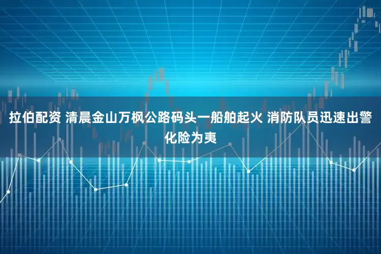 拉伯配资 清晨金山万枫公路码头一船舶起火 消防队员迅速出警化险为夷