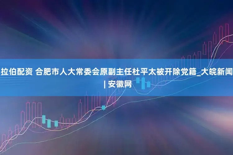 拉伯配资 合肥市人大常委会原副主任杜平太被开除党籍_大皖新闻 | 安徽网