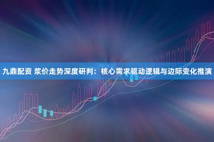 九鼎配资 浆价走势深度研判：核心需求驱动逻辑与边际变化推演