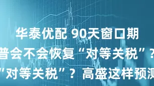 华泰优配 90天窗口期将尽 特朗普会不会恢复“对等关税”？高盛这样预测