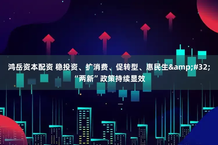 鸿岳资本配资 稳投资、扩消费、促转型、惠民生&#32;“两新”政策持续显效