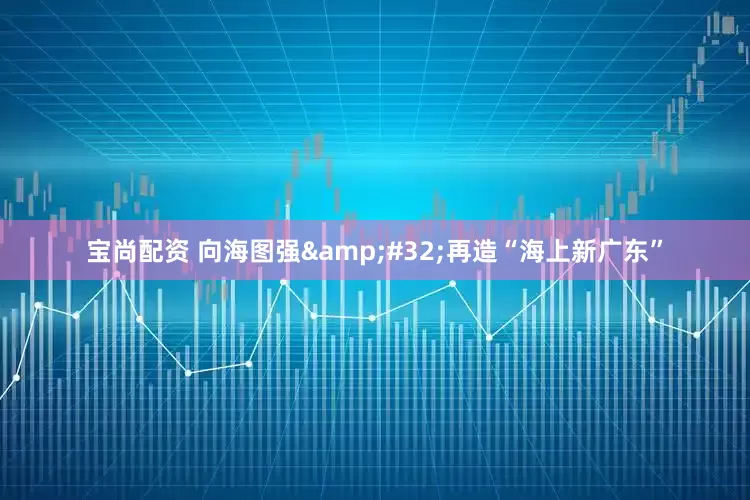 宝尚配资 向海图强&#32;再造“海上新广东”