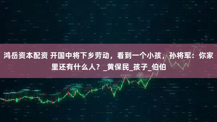 鸿岳资本配资 开国中将下乡劳动，看到一个小孩，孙将军：你家里还有什么人？_黄保民_孩子_伯伯