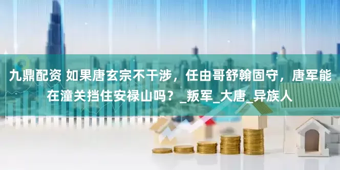 九鼎配资 如果唐玄宗不干涉，任由哥舒翰固守，唐军能在潼关挡住安禄山吗？_叛军_大唐_异族人