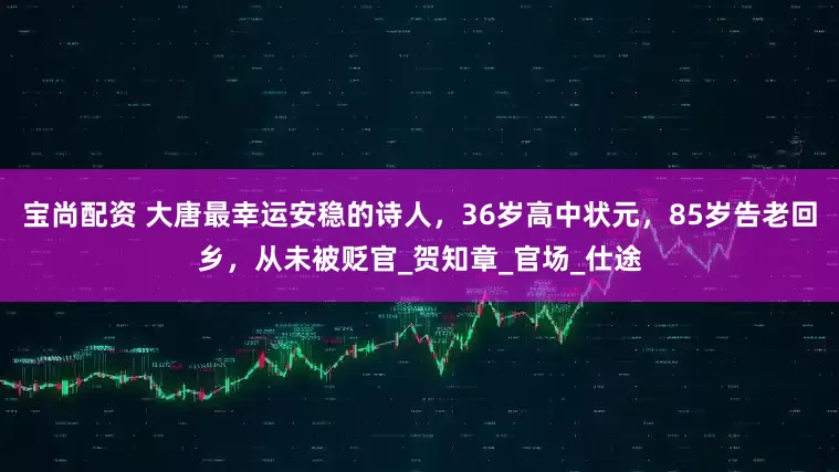 宝尚配资 大唐最幸运安稳的诗人，36岁高中状元，85岁告老回乡，从未被贬官_贺知章_官场_仕途