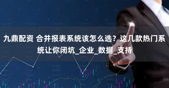 九鼎配资 合并报表系统该怎么选？这几款热门系统让你闭坑_企业_数据_支持