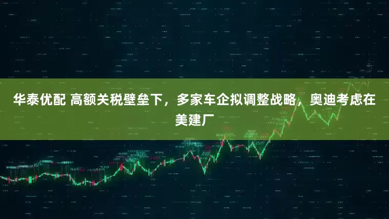 华泰优配 高额关税壁垒下，多家车企拟调整战略，奥迪考虑在美建厂
