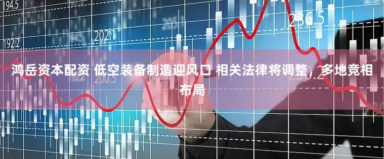 鸿岳资本配资 低空装备制造迎风口 相关法律将调整，多地竞相布局