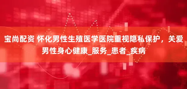 宝尚配资 怀化男性生殖医学医院重视隐私保护，关爱男性身心健康_服务_患者_疾病