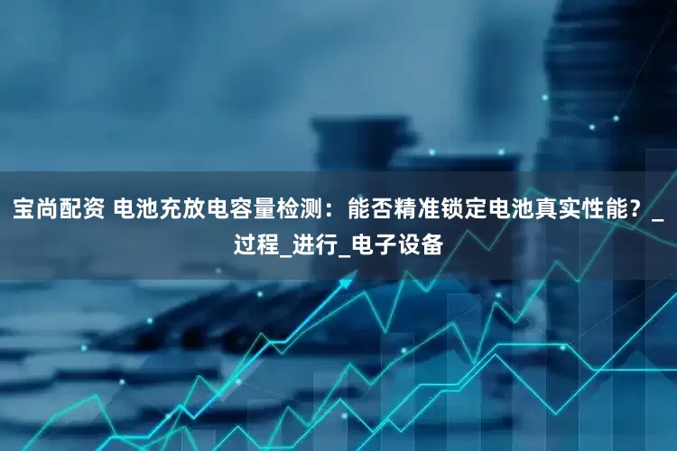 宝尚配资 电池充放电容量检测：能否精准锁定电池真实性能？_过程_进行_电子设备