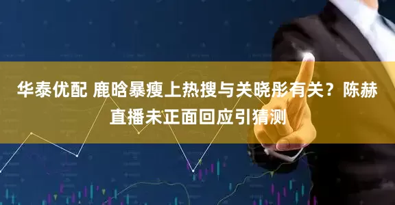 华泰优配 鹿晗暴瘦上热搜与关晓彤有关？陈赫直播未正面回应引猜测
