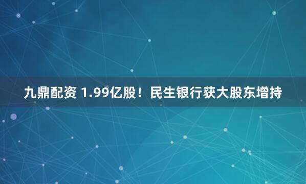 九鼎配资 1.99亿股！民生银行获大股东增持