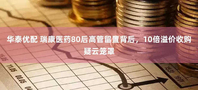 华泰优配 瑞康医药80后高管留置背后，10倍溢价收购疑云笼罩