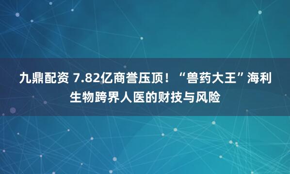 九鼎配资 7.82亿商誉压顶！“兽药大王”海利生物跨界人医的财技与风险