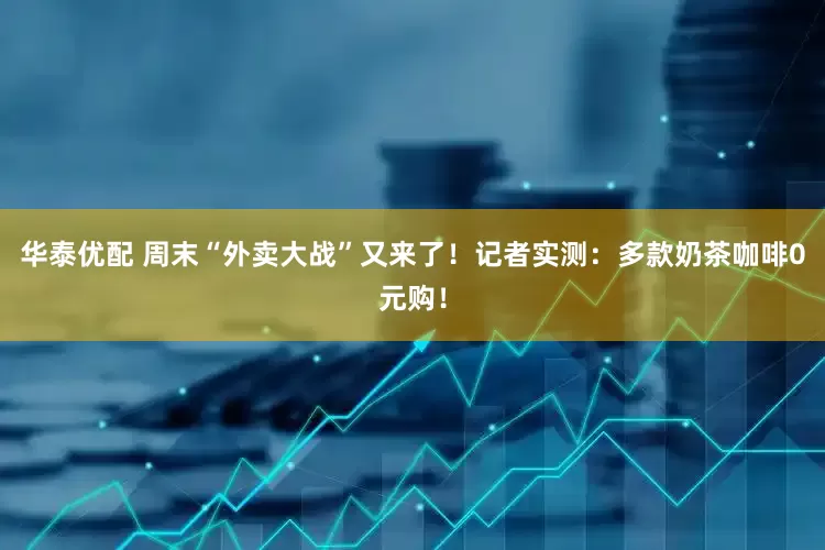 华泰优配 周末“外卖大战”又来了！记者实测：多款奶茶咖啡0元购！