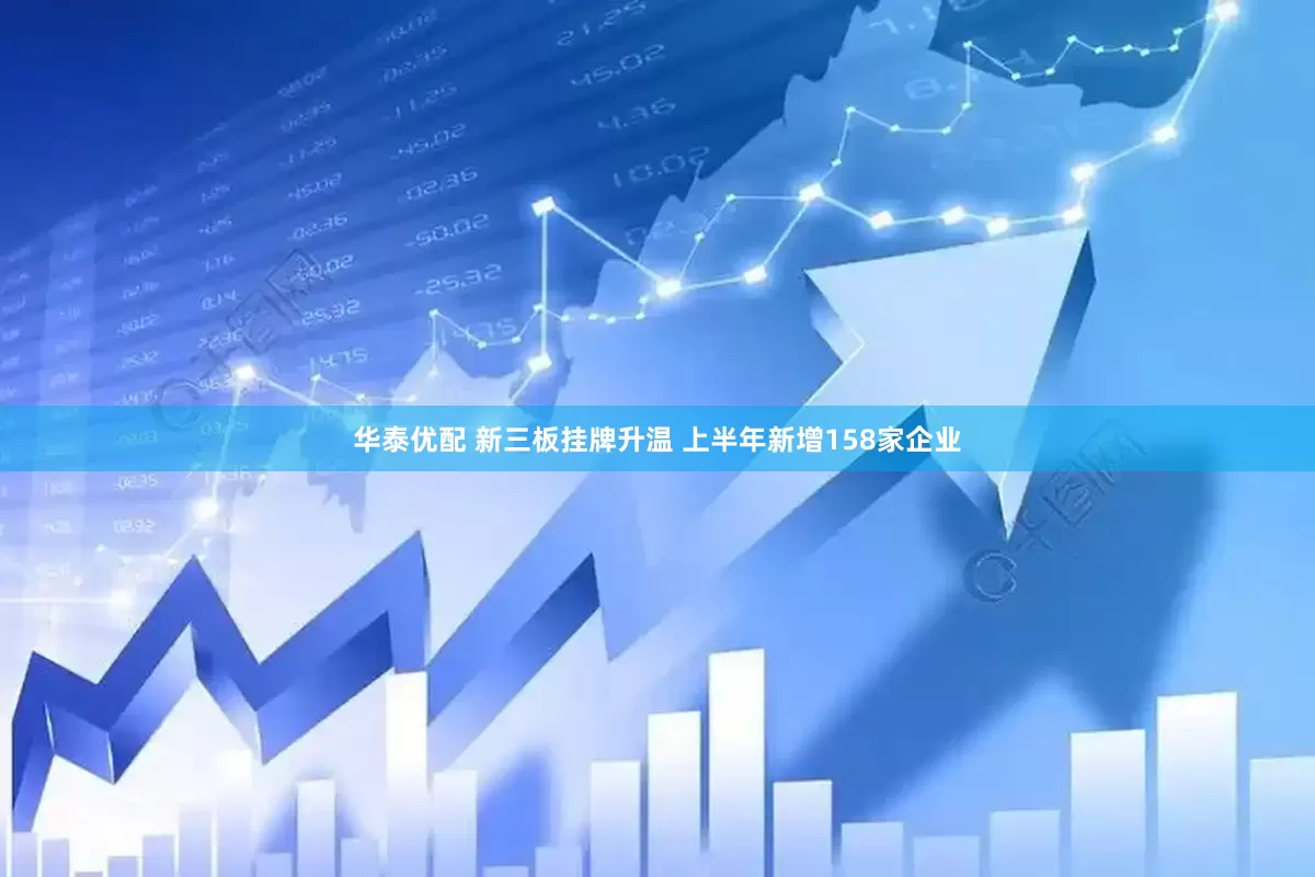 华泰优配 新三板挂牌升温 上半年新增158家企业