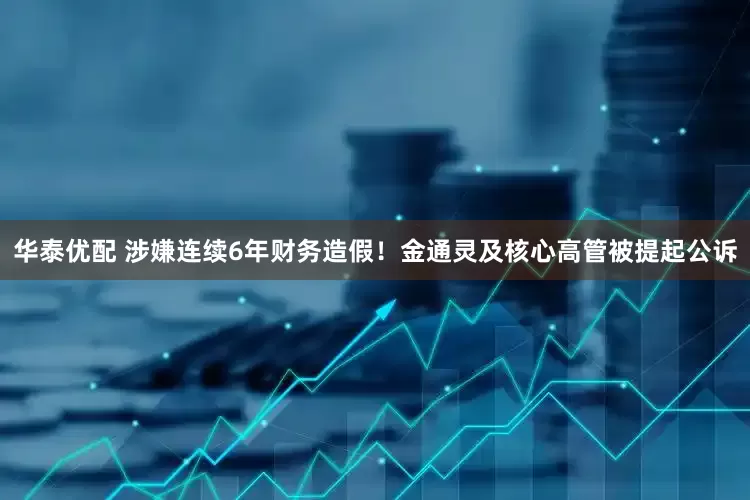 华泰优配 涉嫌连续6年财务造假！金通灵及核心高管被提起公诉