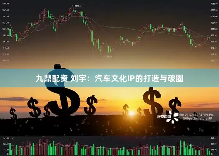 九鼎配资 刘宇：汽车文化IP的打造与破圈
