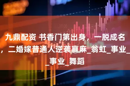 九鼎配资 书香门第出身，一脱成名崛起，二婚嫁普通人逆袭赢麻_翁虹_事业_舞蹈