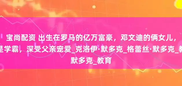 宝尚配资 出生在罗马的亿万富豪，邓文迪的俩女儿，都是学霸，深受父亲宠爱_克洛伊·默多克_格蕾丝·默多克_教育