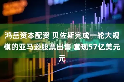 鸿岳资本配资 贝佐斯完成一轮大规模的亚马逊股票出售 套现57亿美元