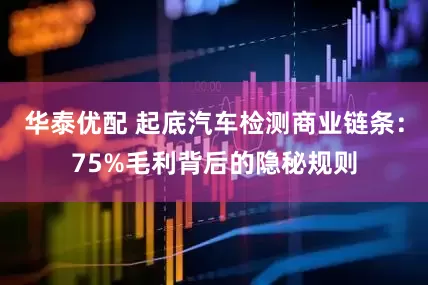 华泰优配 起底汽车检测商业链条：75%毛利背后的隐秘规则