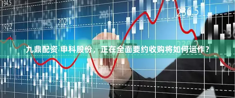 九鼎配资 申科股份，正在全面要约收购将如何运作？