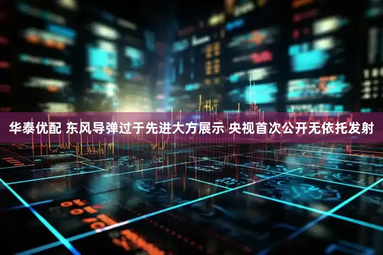 华泰优配 东风导弹过于先进大方展示 央视首次公开无依托发射