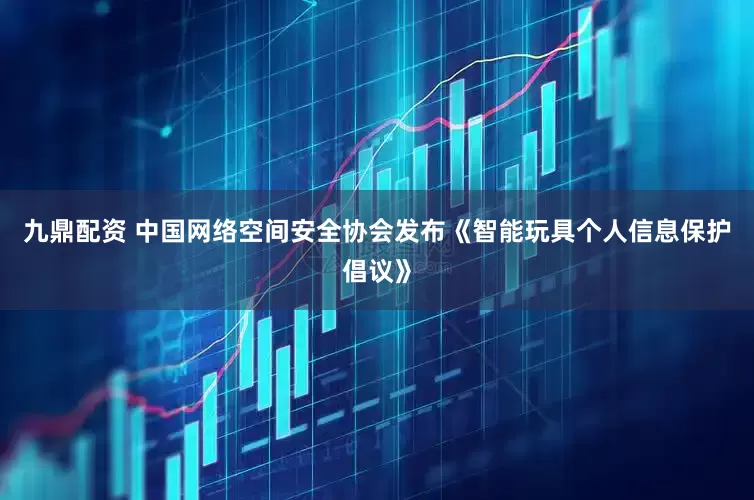 九鼎配资 中国网络空间安全协会发布《智能玩具个人信息保护倡议》