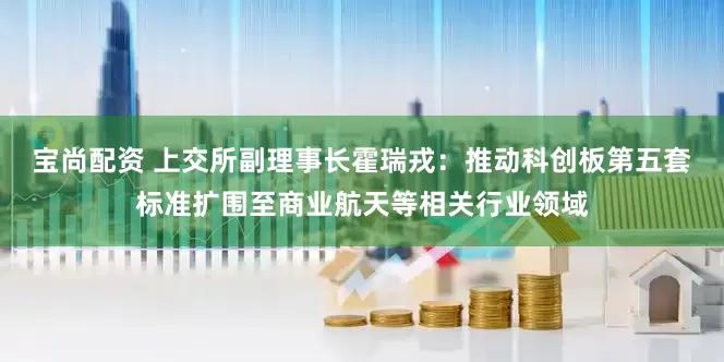 宝尚配资 上交所副理事长霍瑞戎：推动科创板第五套标准扩围至商业航天等相关行业领域