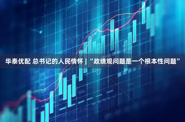 华泰优配 总书记的人民情怀 | “政绩观问题是一个根本性问题”