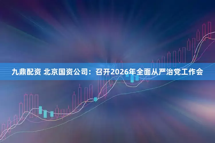 九鼎配资 北京国资公司：召开2026年全面从严治党工作会