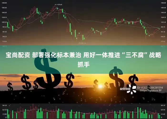 宝尚配资 部署强化标本兼治 用好一体推进“三不腐”战略抓手