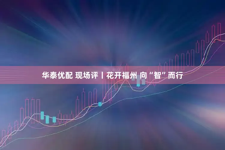 华泰优配 现场评丨花开福州 向“智”而行