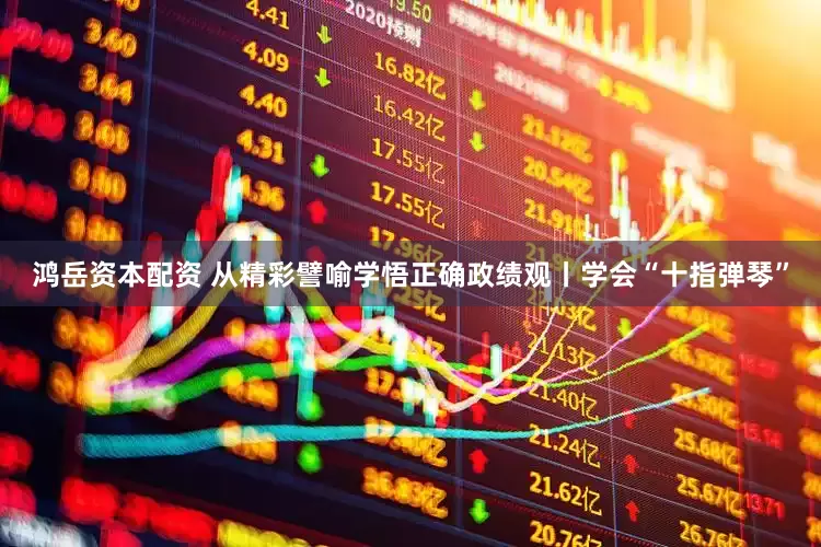 鸿岳资本配资 从精彩譬喻学悟正确政绩观丨学会“十指弹琴”