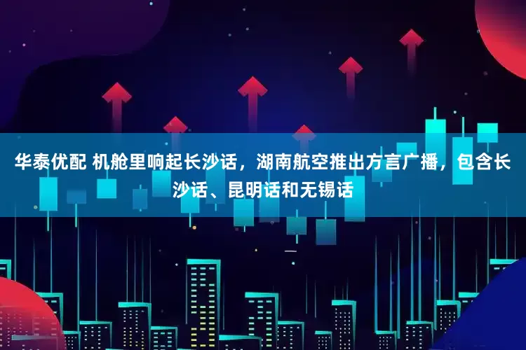 华泰优配 机舱里响起长沙话，湖南航空推出方言广播，包含长沙话、昆明话和无锡话
