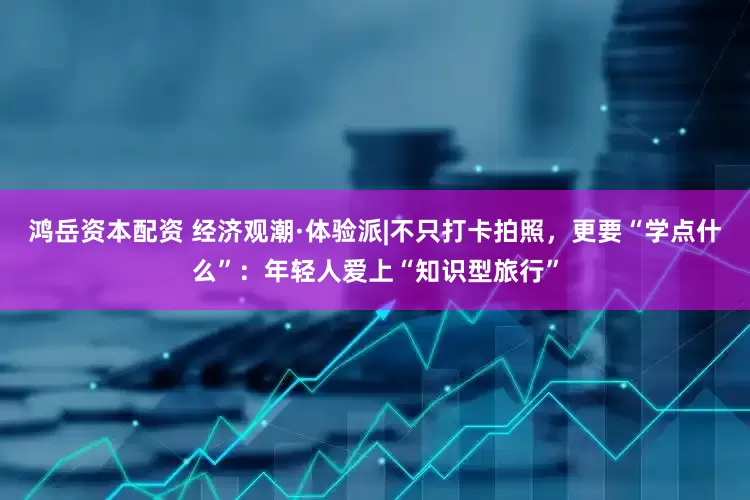 鸿岳资本配资 经济观潮·体验派|不只打卡拍照，更要“学点什么”：年轻人爱上“知识型旅行”