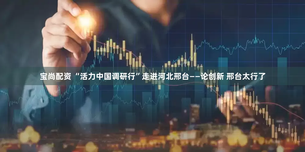 宝尚配资 “活力中国调研行”走进河北邢台——论创新 邢台太行了